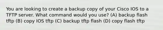 You are looking to create a backup copy of your Cisco IOS to a TFTP server. What command would you use? (A) backup flash tftp (B) copy IOS tftp (C) backup tftp flash (D) copy flash tftp