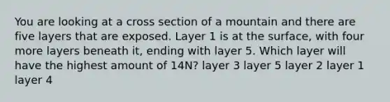 You are looking at a cross section of a mountain and there are five layers that are exposed. Layer 1 is at the surface, with four more layers beneath it, ending with layer 5. Which layer will have the highest amount of 14N? layer 3 layer 5 layer 2 layer 1 layer 4