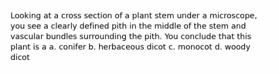 Looking at a cross section of a plant stem under a microscope, you see a clearly defined pith in the middle of the stem and vascular bundles surrounding the pith. You conclude that this plant is a a. conifer b. herbaceous dicot c. monocot d. woody dicot