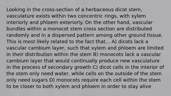 Looking in the cross-section of a herbaceous dicot stem, vasculature exists within two concentric rings, with xylem interiorly and phloem exteriorly. On the other hand, vascular bundles within a monocot stem cross section are distributed randomly and in a dispersed pattern among other ground tissue. This is most likely related to the fact that... A) dicots lack a vascular cambium layer, such that xylem and phloem are limited in their distribution within the stem B) monocots lack a vascular cambium layer that would continually produce new vasculature in the process of secondary growth C) dicot cells in the interior of the stem only need water, while cells on the outside of the stem only need sugars D) monocots require each cell within the stem to be closer to both xylem and phloem in order to stay alive