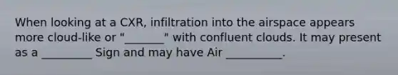 When looking at a CXR, infiltration into the airspace appears more cloud-like or "_______" with confluent clouds. It may present as a _________ Sign and may have Air __________.