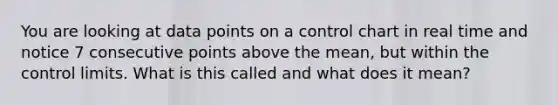 You are looking at data points on a control chart in real time and notice 7 consecutive points above the mean, but within the control limits. What is this called and what does it mean?