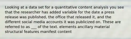 Looking at a data set for a quantitative content analysis you see that the researcher has added variable for the date a press release was published, the office that released it, and the different social media accounts it was publicized on. These are referred to as ___ of the text. elements ancillary material structural features manifest content