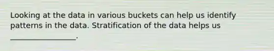 Looking at the data in various buckets can help us identify patterns in the data. Stratification of the data helps us _________________.