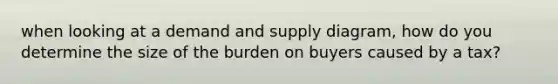 when looking at a demand and supply diagram, how do you determine the size of the burden on buyers caused by a tax?