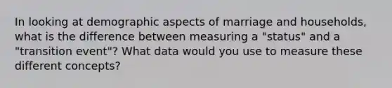 In looking at demographic aspects of marriage and households, what is the difference between measuring a "status" and a "transition event"? What data would you use to measure these different concepts?