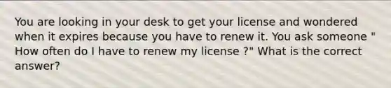 You are looking in your desk to get your license and wondered when it expires because you have to renew it. You ask someone " How often do I have to renew my license ?" What is the correct answer?