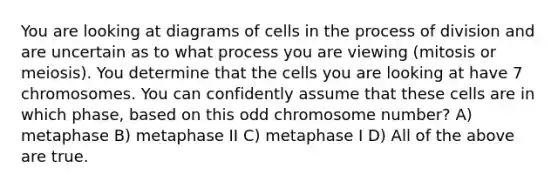 You are looking at diagrams of cells in the process of division and are uncertain as to what process you are viewing (mitosis or meiosis). You determine that the cells you are looking at have 7 chromosomes. You can confidently assume that these cells are in which phase, based on this odd chromosome number? A) metaphase B) metaphase II C) metaphase I D) All of the above are true.