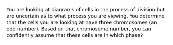 You are looking at diagrams of cells in the process of division but are uncertain as to what process you are viewing. You determine that the cells you are looking at have three chromosomes (an odd number). Based on that chromosome number, you can confidently assume that these cells are in which phase?