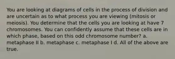 You are looking at diagrams of cells in the process of division and are uncertain as to what process you are viewing (mitosis or meiosis). You determine that the cells you are looking at have 7 chromosomes. You can confidently assume that these cells are in which phase, based on this odd chromosome number? a. metaphase II b. metaphase c. metaphase I d. All of the above are true.