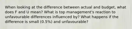 When looking at the difference between actual and budget, what does F and U mean? What is top management's reaction to unfavourable differences influenced by? What happens if the difference is small (0.5%) and unfavourable?