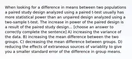 When looking for a difference in means between two populations a paired study design analyzed using a paired t-test usually has more statistical power than an unpaired design analyzed using a two-sample t-test. The increase in power of the paired design is a result of the paired study design... [choose an answer to correctly complete the sentence] A) increasing the variance of the data. B) increasing the mean difference between the two groups. C) decreasing the mean difference between groups. D) reducing the effects of extraneous sources of variablity to give you a smaller standard error of the difference in group means.