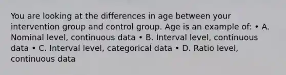 You are looking at the differences in age between your intervention group and control group. Age is an example of: • A. Nominal level, continuous data • B. Interval level, continuous data • C. Interval level, categorical data • D. Ratio level, continuous data