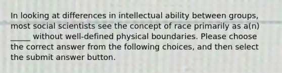 In looking at differences in intellectual ability between groups, most social scientists see the concept of race primarily as a(n) _____ without well-defined physical boundaries. Please choose the correct answer from the following choices, and then select the submit answer button.