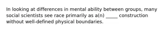 In looking at differences in mental ability between groups, many social scientists see race primarily as a(n) _____ construction without well-defined physical boundaries.