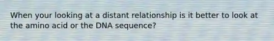 When your looking at a distant relationship is it better to look at the amino acid or the DNA sequence?