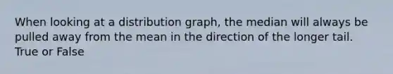 When looking at a distribution graph, the median will always be pulled away from the mean in the direction of the longer tail. True or False