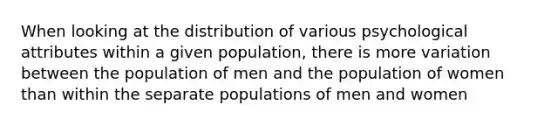 When looking at the distribution of various psychological attributes within a given population, there is more variation between the population of men and the population of women than within the separate populations of men and women