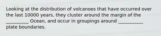 Looking at the distribution of volcanoes that have occurred over the last 10000 years, they cluster around the margin of the __________ Ocean, and occur in groupings around ___________ plate boundaries.