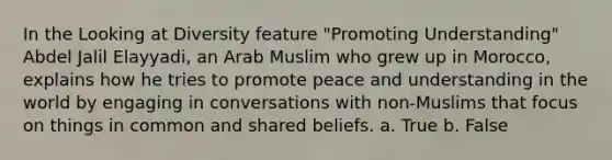 In the Looking at Diversity feature "Promoting Understanding" Abdel Jalil Elayyadi, an Arab Muslim who grew up in Morocco, explains how he tries to promote peace and understanding in the world by engaging in conversations with non-Muslims that focus on things in common and shared beliefs. a. True b. False