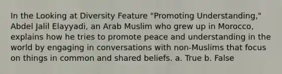 In the Looking at Diversity Feature "Promoting Understanding," Abdel Jalil Elayyadi, an Arab Muslim who grew up in Morocco, explains how he tries to promote peace and understanding in the world by engaging in conversations with non-Muslims that focus on things in common and shared beliefs. a. True b. False