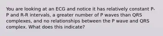 You are looking at an ECG and notice it has relatively constant P-P and R-R intervals, a greater number of P waves than QRS complexes, and no relationships between the P wave and QRS complex. What does this indicate?