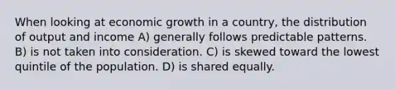 When looking at economic growth in a country, the distribution of output and income A) generally follows predictable patterns. B) is not taken into consideration. C) is skewed toward the lowest quintile of the population. D) is shared equally.