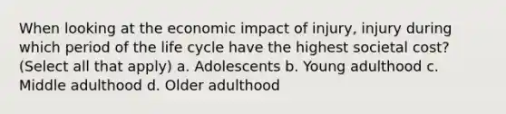 When looking at the economic impact of injury, injury during which period of the life cycle have the highest societal cost? (Select all that apply) a. Adolescents b. Young adulthood c. Middle adulthood d. Older adulthood