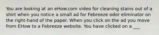 You are looking at an eHow.com video for cleaning stains out of a shirt when you notice a small ad for Febreeze odor eliminator on the right-hand of the paper. When you click on the ad you move from EHow to a Febreeze website. You have clicked on a ___