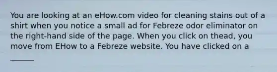 You are looking at an eHow.com video for cleaning stains out of a shirt when you notice a small ad for Febreze odor eliminator on the right-hand side of the page. When you click on thead, you move from EHow to a Febreze website. You have clicked on a ______