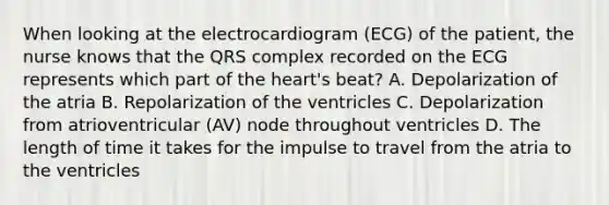 When looking at the electrocardiogram (ECG) of the patient, the nurse knows that the QRS complex recorded on the ECG represents which part of the heart's beat? A. Depolarization of the atria B. Repolarization of the ventricles C. Depolarization from atrioventricular (AV) node throughout ventricles D. The length of time it takes for the impulse to travel from the atria to the ventricles