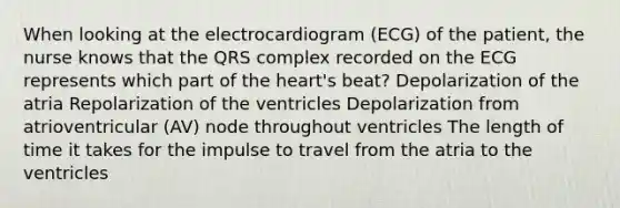 When looking at the electrocardiogram (ECG) of the patient, the nurse knows that the QRS complex recorded on the ECG represents which part of the heart's beat? Depolarization of the atria Repolarization of the ventricles Depolarization from atrioventricular (AV) node throughout ventricles The length of time it takes for the impulse to travel from the atria to the ventricles