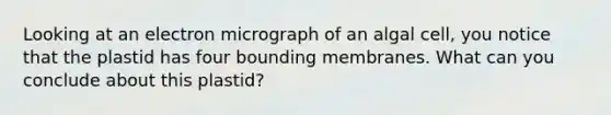 Looking at an electron micrograph of an algal cell, you notice that the plastid has four bounding membranes. What can you conclude about this plastid?