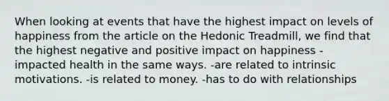 When looking at events that have the highest impact on levels of happiness from the article on the Hedonic Treadmill, we find that the highest negative and positive impact on happiness -impacted health in the same ways. -are related to intrinsic motivations. -is related to money. -has to do with relationships