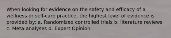 When looking for evidence on the safety and efficacy of a wellness or self-care practice, the highest level of evidence is provided by: a. Randomized controlled trials b. literature reviews c. Meta-analyses d. Expert Opinion