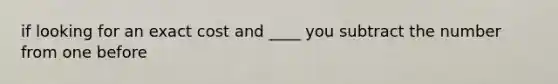 if looking for an exact cost and ____ you subtract the number from one before