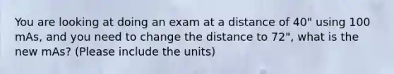 You are looking at doing an exam at a distance of 40" using 100 mAs, and you need to change the distance to 72", what is the new mAs? (Please include the units)