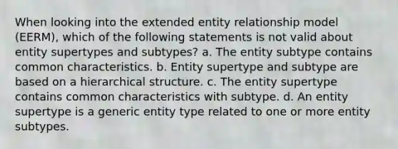 When looking into the extended entity relationship model (EERM), which of the following statements is not valid about entity supertypes and subtypes? a. The entity subtype contains common characteristics. b. Entity supertype and subtype are based on a hierarchical structure. c. The entity supertype contains common characteristics with subtype. d. An entity supertype is a generic entity type related to one or more entity subtypes.