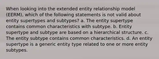 When looking into the extended entity relationship model (EERM), which of the following statements is not valid about entity supertypes and subtypes? a. The entity supertype contains common characteristics with subtype. b. Entity supertype and subtype are based on a hierarchical structure. c. The entity subtype contains common characteristics. d. An entity supertype is a generic entity type related to one or more entity subtypes.