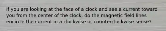 If you are looking at the face of a clock and see a current toward you from the center of the clock, do the magnetic field lines encircle the current in a clockwise or counterclockwise sense?