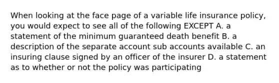 When looking at the face page of a variable life insurance policy, you would expect to see all of the following EXCEPT A. a statement of the minimum guaranteed death benefit B. a description of the separate account sub accounts available C. an insuring clause signed by an officer of the insurer D. a statement as to whether or not the policy was participating