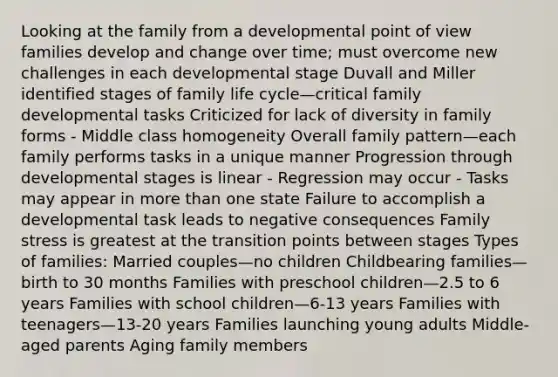 Looking at the family from a developmental point of view families develop and change over time; must overcome new challenges in each developmental stage Duvall and Miller identified stages of family life cycle—critical family developmental tasks Criticized for lack of diversity in family forms - Middle class homogeneity Overall family pattern—each family performs tasks in a unique manner Progression through developmental stages is linear - Regression may occur - Tasks may appear in more than one state Failure to accomplish a developmental task leads to negative consequences Family stress is greatest at the transition points between stages Types of families: Married couples—no children Childbearing families—birth to 30 months Families with preschool children—2.5 to 6 years Families with school children—6-13 years Families with teenagers—13-20 years Families launching young adults Middle-aged parents Aging family members