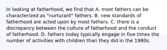 In looking at fatherhood, we find that A. most fathers can be characterized as "nurturant" fathers. B. new standards of fatherhood are acted upon by most fathers. C. there is a discrepancy between the culture of fatherhood and the conduct of fatherhood. D. fathers today typically engage in five times the number of activities with children than they did in the 1980s.