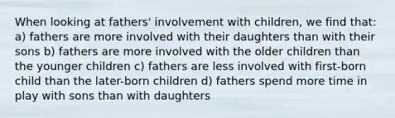 When looking at fathers' involvement with children, we find that: a) fathers are more involved with their daughters than with their sons b) fathers are more involved with the older children than the younger children c) fathers are less involved with first-born child than the later-born children d) fathers spend more time in play with sons than with daughters