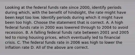 Looking at the federal funds rate since​ 2000, identify periods during​ which, with the benefit of​ hindsight, the rate might have been kept too low. Identify periods during which it might have been too high. Choose the statement that is correct. A. A high federal funds rate in 2000 was lowered through to 2004 to avoid recession. B. A falling federal funds rate between 2001 and 2005 led to rising housing​ prices, which eventually led to financial crisis. C. The federal funds rate in 2006 was high to lower the inflation rate D. All of the above are correct.