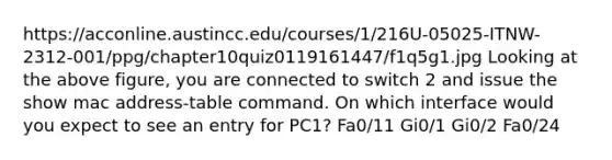 https://acconline.austincc.edu/courses/1/216U-05025-ITNW-2312-001/ppg/chapter10quiz0119161447/f1q5g1.jpg Looking at the above figure, you are connected to switch 2 and issue the show mac address-table command. On which interface would you expect to see an entry for PC1? Fa0/11 Gi0/1 Gi0/2 Fa0/24