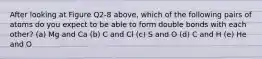 After looking at Figure Q2-8 above, which of the following pairs of atoms do you expect to be able to form double bonds with each other? (a) Mg and Ca (b) C and Cl (c) S and O (d) C and H (e) He and O