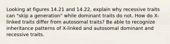 Looking at figures 14.21 and 14.22, explain why recessive traits can "skip a generation" while dominant traits do not. How do X-linked traits differ from autosomal traits? Be able to recognize inheritance patterns of X-linked and autosomal dominant and recessive traits.