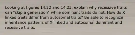 Looking at figures 14.22 and 14.23, explain why recessive traits can "skip a generation" while dominant traits do not. How do X-linked traits differ from autosomal traits? Be able to recognize inheritance patterns of X-linked and autosomal dominant and recessive traits.