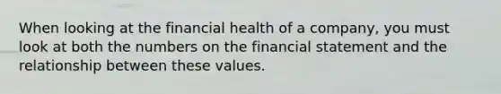 When looking at the financial health of a company, you must look at both the numbers on the financial statement and the relationship between these values.